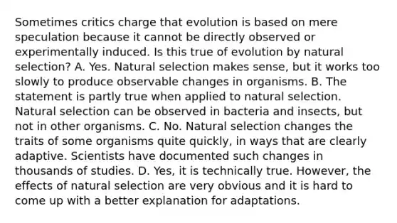 Sometimes critics charge that evolution is based on mere speculation because it cannot be directly observed or experimentally induced. Is this true of evolution by natural selection? A. Yes. Natural selection makes sense, but it works too slowly to produce observable changes in organisms. B. The statement is partly true when applied to natural selection. Natural selection can be observed in bacteria and insects, but not in other organisms. C. No. Natural selection changes the traits of some organisms quite quickly, in ways that are clearly adaptive. Scientists have documented such changes in thousands of studies. D. Yes, it is technically true. However, the effects of natural selection are very obvious and it is hard to come up with a better explanation for adaptations.