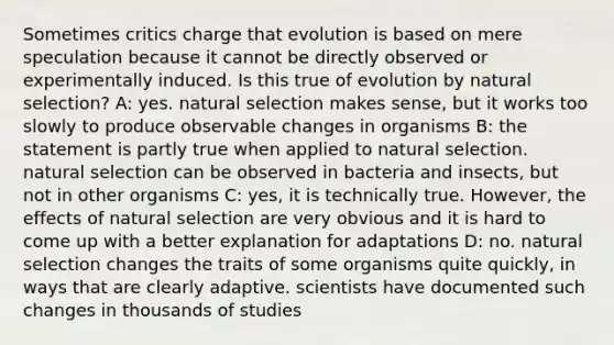 Sometimes critics charge that evolution is based on mere speculation because it cannot be directly observed or experimentally induced. Is this true of evolution by natural selection? A: yes. natural selection makes sense, but it works too slowly to produce observable changes in organisms B: the statement is partly true when applied to natural selection. natural selection can be observed in bacteria and insects, but not in other organisms C: yes, it is technically true. However, the effects of natural selection are very obvious and it is hard to come up with a better explanation for adaptations D: no. natural selection changes the traits of some organisms quite quickly, in ways that are clearly adaptive. scientists have documented such changes in thousands of studies