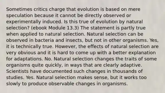 Sometimes critics charge that evolution is based on mere speculation because it cannot be directly observed or experimentally induced. Is this true of evolution by natural selection? (ebook Module 13.3) The statement is partly true when applied to natural selection. Natural selection can be observed in bacteria and insects, but not in other organisms. Yes, it is technically true. However, the effects of natural selection are very obvious and it is hard to come up with a better explanation for adaptations. No. Natural selection changes the traits of some organisms quite quickly, in ways that are clearly adaptive. Scientists have documented such changes in thousands of studies. Yes. Natural selection makes sense, but it works too slowly to produce observable changes in organisms.