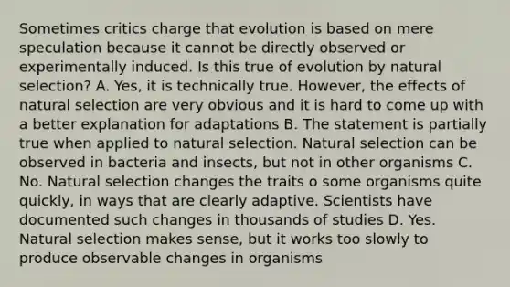 Sometimes critics charge that evolution is based on mere speculation because it cannot be directly observed or experimentally induced. Is this true of evolution by natural selection? A. Yes, it is technically true. However, the effects of natural selection are very obvious and it is hard to come up with a better explanation for adaptations B. The statement is partially true when applied to natural selection. Natural selection can be observed in bacteria and insects, but not in other organisms C. No. Natural selection changes the traits o some organisms quite quickly, in ways that are clearly adaptive. Scientists have documented such changes in thousands of studies D. Yes. Natural selection makes sense, but it works too slowly to produce observable changes in organisms