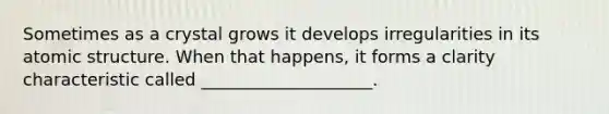 Sometimes as a crystal grows it develops irregularities in its atomic structure. When that happens, it forms a clarity characteristic called ____________________.