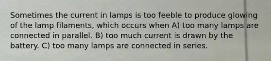 Sometimes the current in lamps is too feeble to produce glowing of the lamp filaments, which occurs when A) too many lamps are connected in parallel. B) too much current is drawn by the battery. C) too many lamps are connected in series.