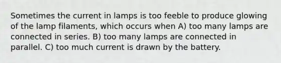 Sometimes the current in lamps is too feeble to produce glowing of the lamp filaments, which occurs when A) too many lamps are connected in series. B) too many lamps are connected in parallel. C) too much current is drawn by the battery.