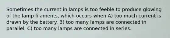 Sometimes the current in lamps is too feeble to produce glowing of the lamp filaments, which occurs when A) too much current is drawn by the battery. B) too many lamps are connected in parallel. C) too many lamps are connected in series.