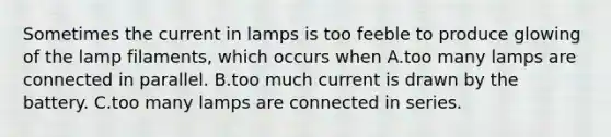 Sometimes the current in lamps is too feeble to produce glowing of the lamp filaments, which occurs when A.too many lamps are connected in parallel. B.too much current is drawn by the battery. C.too many lamps are connected in series.