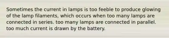 Sometimes the current in lamps is too feeble to produce glowing of the lamp filaments, which occurs when too many lamps are connected in series. too many lamps are connected in parallel. too much current is drawn by the battery.