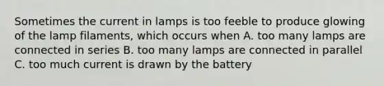 Sometimes the current in lamps is too feeble to produce glowing of the lamp filaments, which occurs when A. too many lamps are connected in series B. too many lamps are connected in parallel C. too much current is drawn by the battery