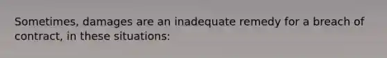 Sometimes, damages are an inadequate remedy for a breach of contract, in these situations: