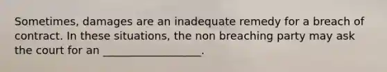 Sometimes, damages are an inadequate remedy for a breach of contract. In these situations, the non breaching party may ask the court for an __________________.