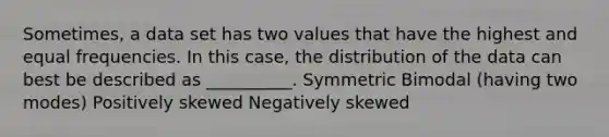 Sometimes, a data set has two values that have the highest and equal frequencies. In this case, the distribution of the data can best be described as __________. Symmetric Bimodal (having two modes) Positively skewed Negatively skewed