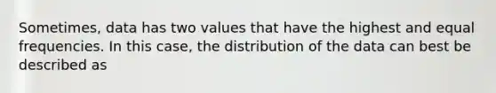 Sometimes, data has two values that have the highest and equal frequencies. In this case, the distribution of the data can best be described as