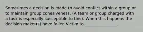 Sometimes a decision is made to avoid conflict within a group or to maintain group cohesiveness. (A team or group charged with a task is especially susceptible to this). When this happens the decision maker(s) have fallen victim to ________________.