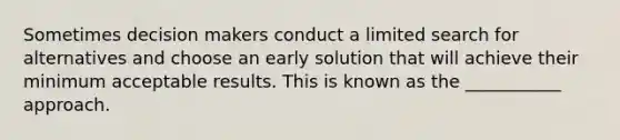 Sometimes decision makers conduct a limited search for alternatives and choose an early solution that will achieve their minimum acceptable results. This is known as the ___________ approach.