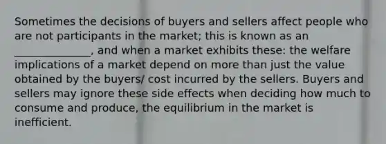 Sometimes the decisions of buyers and sellers affect people who are not participants in the market; this is known as an ______________, and when a market exhibits these: the welfare implications of a market depend on more than just the value obtained by the buyers/ cost incurred by the sellers. Buyers and sellers may ignore these side effects when deciding how much to consume and produce, the equilibrium in the market is inefficient.