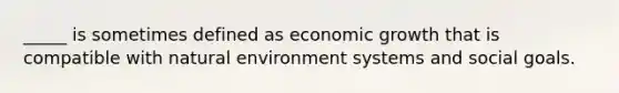 _____ is sometimes defined as economic growth that is compatible with natural environment systems and social goals.