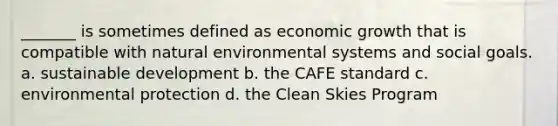 _______ is sometimes defined as economic growth that is compatible with natural environmental systems and social goals. a. sustainable development b. the CAFE standard c. environmental protection d. the Clean Skies Program