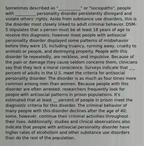 Sometimes described as "___________" or "sociopaths", people with __________ personality disorder persistently disregard and violate others' rights. Aside from substance use disorders, this is the disorder most closely linked to adult criminal behavior. DSM-5 stipulates that a person must be at least 18 years of age to receive this diagnosis; however most people with antisocial personality disorder displayed some patterns of misbehavior before they were 15, including truancy, running away, cruelty to animals or people, and destroying property. People with this disorder lie repeatedly, are reckless, and impulsive. Because of the pain or damage they cause seldom concerns them, clinicians say that they lack a moral conscience. Surveys indicate that _._ percent of adults in the U.S. meet the criteria for antisocial personality disorder. The disorder is as much as four times more common among men than women. Because people with this disorder are often arrested, researchers frequently look for people with antisocial patterns in prison populations. It's estimated that at least __ percent of people in prison meet the diagnostic criteria for this disorder. The criminal behavior of many people with this disorder declines after the age of 40; some, however, continue their criminal activities throughout their lives. Additionally, studies and clinical observations also indicate that people with antisocial personality disorder have higher rates of alcoholism and other substance use disorders than do the rest of the population.