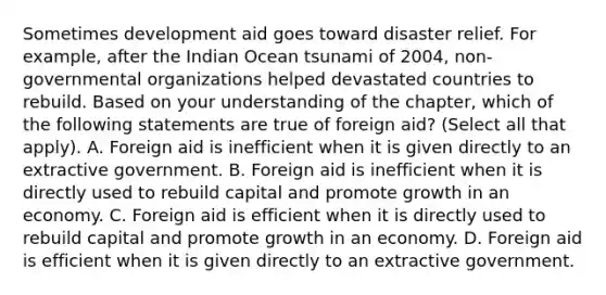 Sometimes development aid goes toward disaster relief. For​ example, after the Indian Ocean tsunami of​ 2004, non-governmental organizations helped devastated countries to rebuild. Based on your understanding of the​ chapter, which of the following statements are true of foreign​ aid? ​(Select all that​ apply). A. Foreign aid is inefficient when it is given directly to an extractive government. B. Foreign aid is inefficient when it is directly used to rebuild capital and promote growth in an economy. C. Foreign aid is efficient when it is directly used to rebuild capital and promote growth in an economy. D. Foreign aid is efficient when it is given directly to an extractive government.