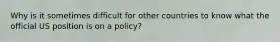 Why is it sometimes difficult for other countries to know what the official US position is on a policy?