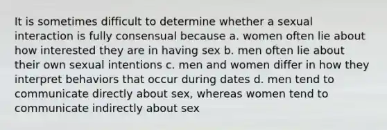 It is sometimes difficult to determine whether a sexual interaction is fully consensual because a. women often lie about how interested they are in having sex b. men often lie about their own sexual intentions c. men and women differ in how they interpret behaviors that occur during dates d. men tend to communicate directly about sex, whereas women tend to communicate indirectly about sex