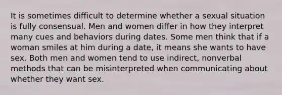 It is sometimes difficult to determine whether a sexual situation is fully consensual. Men and women differ in how they interpret many cues and behaviors during dates. Some men think that if a woman smiles at him during a date, it means she wants to have sex. Both men and women tend to use indirect, nonverbal methods that can be misinterpreted when communicating about whether they want sex.