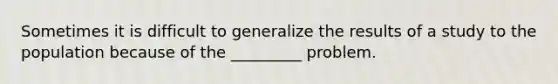 Sometimes it is difficult to generalize the results of a study to the population because of the _________ problem.