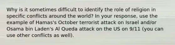 Why is it sometimes difficult to identify the role of religion in specific conflicts around the world? In your response, use the example of Hamas's October terrorist attack on Israel and/or Osama bin Laden's Al Queda attack on the US on 9/11 (you can use other conflicts as well).