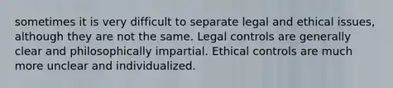 sometimes it is very difficult to separate legal and ethical issues, although they are not the same. Legal controls are generally clear and philosophically impartial. Ethical controls are much more unclear and individualized.