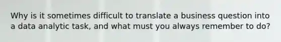 Why is it sometimes difficult to translate a business question into a data analytic task, and what must you always remember to do?