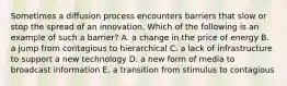 Sometimes a diffusion process encounters barriers that slow or stop the spread of an innovation. Which of the following is an example of such a barrier? A. a change in the price of energy B. a jump from contagious to hierarchical C. a lack of infrastructure to support a new technology D. a new form of media to broadcast information E. a transition from stimulus to contagious