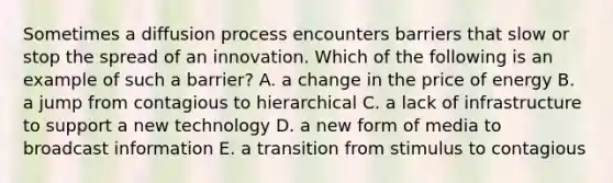 Sometimes a diffusion process encounters barriers that slow or stop the spread of an innovation. Which of the following is an example of such a barrier? A. a change in the price of energy B. a jump from contagious to hierarchical C. a lack of infrastructure to support a new technology D. a new form of media to broadcast information E. a transition from stimulus to contagious