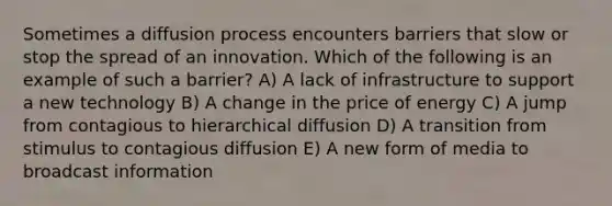 Sometimes a diffusion process encounters barriers that slow or stop the spread of an innovation. Which of the following is an example of such a barrier? A) A lack of infrastructure to support a new technology B) A change in the price of energy C) A jump from contagious to hierarchical diffusion D) A transition from stimulus to contagious diffusion E) A new form of media to broadcast information