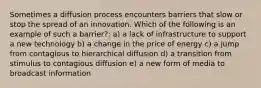 Sometimes a diffusion process encounters barriers that slow or stop the spread of an innovation. Which of the following is an example of such a barrier?: a) a lack of infrastructure to support a new technology b) a change in the price of energy c) a jump from contagious to hierarchical diffusion d) a transition from stimulus to contagious diffusion e) a new form of media to broadcast information