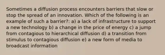 Sometimes a diffusion process encounters barriers that slow or stop the spread of an innovation. Which of the following is an example of such a barrier?: a) a lack of infrastructure to support a new technology b) a change in the price of energy c) a jump from contagious to hierarchical diffusion d) a transition from stimulus to contagious diffusion e) a new form of media to broadcast information