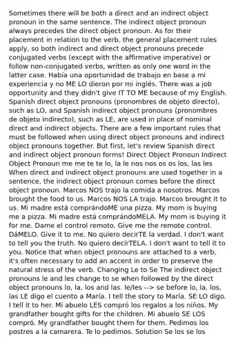 Sometimes there will be both a direct and an indirect object pronoun in the same sentence. The indirect object pronoun always precedes the direct object pronoun. As for their placement in relation to the verb, the general placement rules apply, so both indirect and direct object pronouns precede conjugated verbs (except with the affirmative imperative) or follow non-conjugated verbs, written as only one word in the latter case. Había una oportunidad de trabajo en base a mi experiencia y no ME LO dieron por mi inglés. There was a job opportunity and they didn't give IT TO ME because of my English. Spanish direct object pronouns (pronombres de objeto directo), such as LO, and Spanish indirect object pronouns (pronombres de objeto indirecto), such as LE, are used in place of nominal direct and indirect objects. There are a few important rules that must be followed when using direct object pronouns and indirect object pronouns together. But first, let's review Spanish direct and indirect object pronoun forms! Direct Object Pronoun Indirect Object Pronoun me me te te lo, la le nos nos os os los, las les When direct and indirect object pronouns are used together in a sentence, the indirect object pronoun comes before the direct object pronoun. Marcos NOS trajo la comida a nosotros. Marcos brought the food to us. Marcos NOS LA trajo. Marcos brought it to us. Mi madre está comprándoME una pizza. My mom is buying me a pizza. Mi madre está comprándoMELA. My mom is buying it for me. Dame el control remoto. Give me the remote control. DáMELO. Give it to me. No quiero decirTE la verdad. I don't want to tell you the truth. No quiero decírTELA. I don't want to tell it to you. Notice that when object pronouns are attached to a verb, it's often necessary to add an accent in order to preserve the natural stress of the verb. Changing Le to Se The indirect object pronouns le and les change to se when followed by the direct object pronouns lo, la, los and las. le/les --> se before lo, la, los, las LE digo el cuento a María. I tell the story to María. SE LO digo. I tell it to her. Mi abuelo LES compró los regalos a los niños. My grandfather bought gifts for the children. Mi abuelo SE LOS compró. My grandfather bought them for them. Pedimos los postres a la camarera. Te lo pedimos. Solution Se los se los