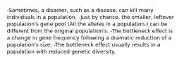 -Sometimes, a disaster, such as a disease, can kill many individuals in a population. -Just by chance, the smaller, leftover population's gene pool (All the alleles in a population.) can be different from the original population's. -The bottleneck effect is a change in gene frequency following a dramatic reduction of a population's size. -The bottleneck effect usually results in a population with reduced genetic diversity.