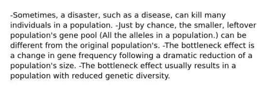 -Sometimes, a disaster, such as a disease, can kill many individuals in a population. -Just by chance, the smaller, leftover population's gene pool (All the alleles in a population.) can be different from the original population's. -The bottleneck effect is a change in gene frequency following a dramatic reduction of a population's size. -The bottleneck effect usually results in a population with reduced genetic diversity.