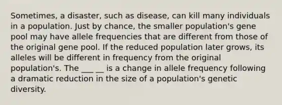 Sometimes, a disaster, such as disease, can kill many individuals in a population. Just by chance, the smaller population's gene pool may have allele frequencies that are different from those of the original gene pool. If the reduced population later grows, its alleles will be different in frequency from the original population's. The ___ __ is a change in allele frequency following a dramatic reduction in the size of a population's genetic diversity.