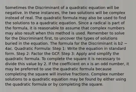 Sometimes the Discriminant of a quadratic equation will be negative. In these instances, the two solutions will be complex instead of real. The quadratic formula may also be used to find the solutions to a quadratic equation. Since a radical is part of the formula, it is reasonable to assume that complex numbers may also result when this method is used. Remember to solve for the Discriminant first, to uncover the types of solutions buried in the equation. The formula for the Discriminant is b2 − 4ac. Quadratic Formula: Step 1: Write the equation in standard form. Step 2: Factor the GCF. Step 3: Apply and simplify the quadratic formula. To complete the square it is necessary to divide this value by 2. If the coefficient on x is an odd number, it may be preferred to use the quadratic formula because completing the square will involve fractions. Complex number solutions to a quadratic equation may be found by either using the quadratic formula or by completing the square.