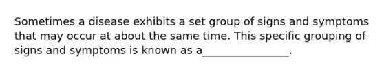 Sometimes a disease exhibits a set group of signs and symptoms that may occur at about the same time. This specific grouping of signs and symptoms is known as a________________.