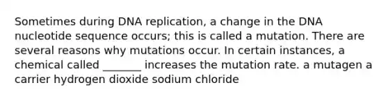 Sometimes during DNA replication, a change in the DNA nucleotide sequence occurs; this is called a mutation. There are several reasons why mutations occur. In certain instances, a chemical called _______ increases the mutation rate. a mutagen a carrier hydrogen dioxide sodium chloride