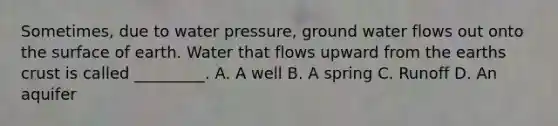 Sometimes, due to water pressure, ground water flows out onto the surface of earth. Water that flows upward from the earths crust is called _________. A. A well B. A spring C. Runoff D. An aquifer