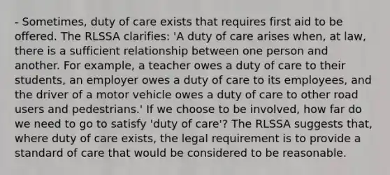 - Sometimes, duty of care exists that requires first aid to be offered. The RLSSA clarifies: 'A duty of care arises when, at law, there is a sufficient relationship between one person and another. For example, a teacher owes a duty of care to their students, an employer owes a duty of care to its employees, and the driver of a motor vehicle owes a duty of care to other road users and pedestrians.' If we choose to be involved, how far do we need to go to satisfy 'duty of care'? The RLSSA suggests that, where duty of care exists, the legal requirement is to provide a standard of care that would be considered to be reasonable.