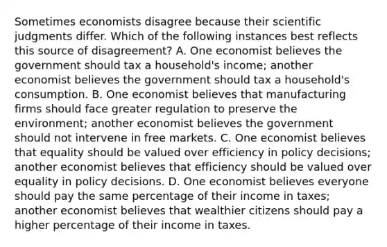 Sometimes economists disagree because their scientific judgments differ. Which of the following instances best reflects this source of disagreement? A. One economist believes the government should tax a household's income; another economist believes the government should tax a household's consumption. B. One economist believes that manufacturing firms should face greater regulation to preserve the environment; another economist believes the government should not intervene in free markets. C. One economist believes that equality should be valued over efficiency in policy decisions; another economist believes that efficiency should be valued over equality in policy decisions. D. One economist believes everyone should pay the same percentage of their income in taxes; another economist believes that wealthier citizens should pay a higher percentage of their income in taxes.