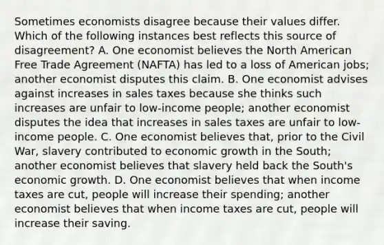 Sometimes economists disagree because their values differ. Which of the following instances best reflects this source of disagreement? A. One economist believes the North American Free Trade Agreement (NAFTA) has led to a loss of American jobs; another economist disputes this claim. B. One economist advises against increases in sales taxes because she thinks such increases are unfair to low-income people; another economist disputes the idea that increases in sales taxes are unfair to low-income people. C. One economist believes that, prior to the Civil War, slavery contributed to economic growth in the South; another economist believes that slavery held back the South's economic growth. D. One economist believes that when income taxes are cut, people will increase their spending; another economist believes that when income taxes are cut, people will increase their saving.