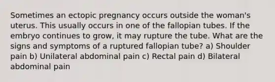 Sometimes an ectopic pregnancy occurs outside the woman's uterus. This usually occurs in one of the fallopian tubes. If the embryo continues to grow, it may rupture the tube. What are the signs and symptoms of a ruptured fallopian tube? a) Shoulder pain b) Unilateral abdominal pain c) Rectal pain d) Bilateral abdominal pain