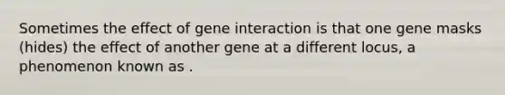 Sometimes the effect of gene interaction is that one gene masks (hides) the effect of another gene at a different locus, a phenomenon known as .