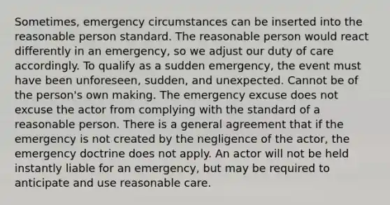 Sometimes, emergency circumstances can be inserted into the reasonable person standard. The reasonable person would react differently in an emergency, so we adjust our duty of care accordingly. To qualify as a sudden emergency, the event must have been unforeseen, sudden, and unexpected. Cannot be of the person's own making. The emergency excuse does not excuse the actor from complying with the standard of a reasonable person. There is a general agreement that if the emergency is not created by the negligence of the actor, the emergency doctrine does not apply. An actor will not be held instantly liable for an emergency, but may be required to anticipate and use reasonable care.