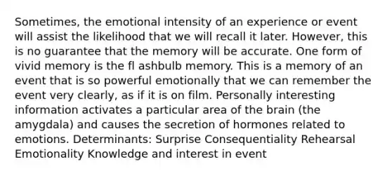 Sometimes, the emotional intensity of an experience or event will assist the likelihood that we will recall it later. However, this is no guarantee that the memory will be accurate. One form of vivid memory is the fl ashbulb memory. This is a memory of an event that is so powerful emotionally that we can remember the event very clearly, as if it is on film. Personally interesting information activates a particular area of the brain (the amygdala) and causes the secretion of hormones related to emotions. Determinants: Surprise Consequentiality Rehearsal Emotionality Knowledge and interest in event