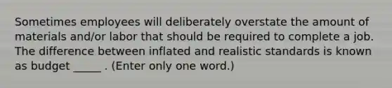 Sometimes employees will deliberately overstate the amount of materials and/or labor that should be required to complete a job. The difference between inflated and realistic standards is known as budget _____ . (Enter only one word.)